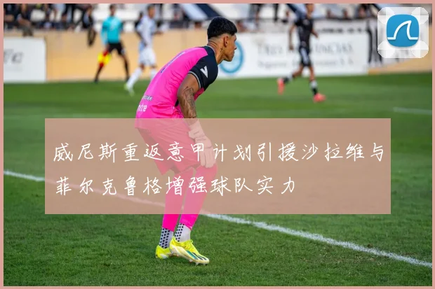 威尼斯重返意甲计划引援沙拉维与菲尔克鲁格增强球队实力