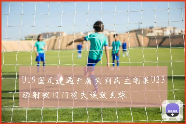 U19国足遭遇开局失利民主刚果U23远射破门门将失误致丢球