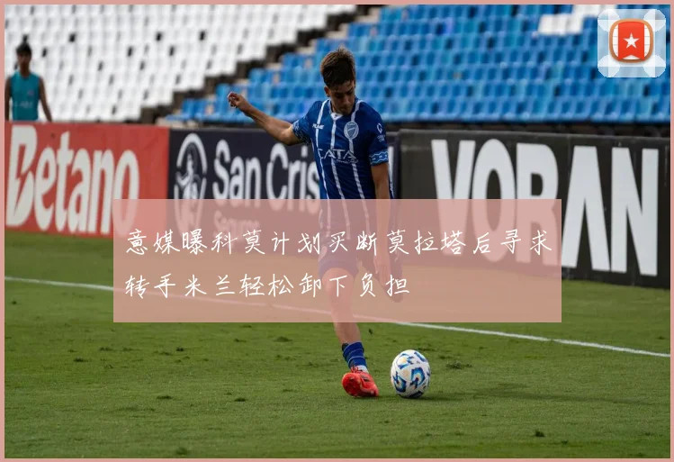 意媒曝科莫计划买断莫拉塔后寻求转手米兰轻松卸下负担