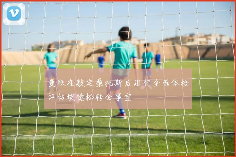 曼联在敲定桑托斯后进行全面体检评估埃德松转会事宜
