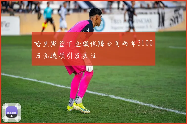 哈里斯签下全额保障合同两年3100万无选项引发关注