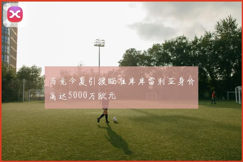 马竞今夏引援瞄准库库雷利亚身价高达5000万欧元