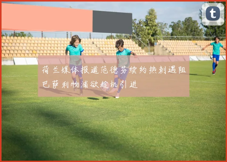 荷兰媒体报道范德芬续约热刺遇阻巴萨利物浦欲趁机引进